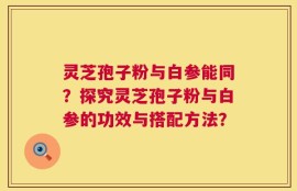 灵芝孢子粉与白参能同？探究灵芝孢子粉与白参的功效与搭配方法？