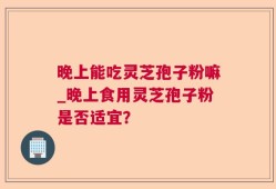 晚上能吃灵芝孢子粉嘛_晚上食用灵芝孢子粉是否适宜？