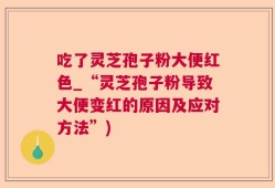吃了灵芝孢子粉大便红色_“灵芝孢子粉导致大便变红的原因及应对方法”)