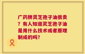 广药牌灵芝孢子油很贵？有人知道灵芝孢子油是用什么技术或者原理制成的吗？
