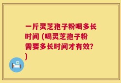 一斤灵芝孢子粉喝多长时间 (喝灵芝孢子粉需要多长时间才有效？)