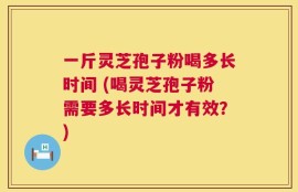 一斤灵芝孢子粉喝多长时间 (喝灵芝孢子粉需要多长时间才有效？)