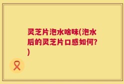 灵芝片泡水啥味(泡水后的灵芝片口感如何？)