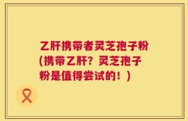 乙肝携带者灵芝孢子粉(携带乙肝？灵芝孢子粉是值得尝试的！)