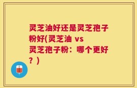 灵芝油好还是灵芝孢子粉好(灵芝油 vs 灵芝孢子粉：哪个更好？)