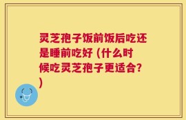 灵芝孢子饭前饭后吃还是睡前吃好 (什么时候吃灵芝孢子更适合？)
