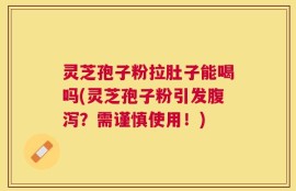 灵芝孢子粉拉肚子能喝吗(灵芝孢子粉引发腹泻？需谨慎使用！)