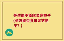 怀孕能不能吃灵芝孢子(孕妇能否食用灵芝孢子？)