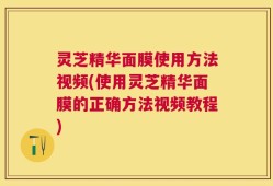灵芝精华面膜使用方法视频(使用灵芝精华面膜的正确方法视频教程)
