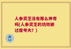 人参灵芝没有那么神奇吗(人参灵芝的功效被过度夸大？)
