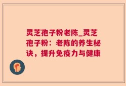 灵芝孢子粉老陈_灵芝孢子粉：老陈的养生秘诀，提升免疫力与健康