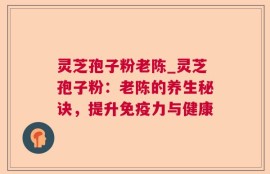 灵芝孢子粉老陈_灵芝孢子粉：老陈的养生秘诀，提升免疫力与健康