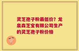 灵芝孢子粉最低价？龙泉森芝宝有限公司生产的灵芝孢子粉价格
