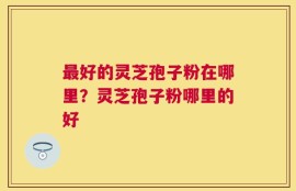 最好的灵芝孢子粉在哪里？灵芝孢子粉哪里的好