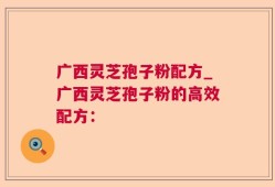 广西灵芝孢子粉配方_广西灵芝孢子粉的高效配方：