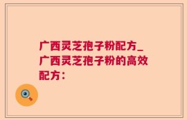 广西灵芝孢子粉配方_广西灵芝孢子粉的高效配方：