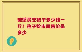 破壁灵芝孢子多少钱一斤？孢子粉市面售价是多少