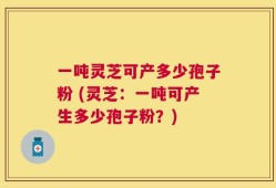 一吨灵芝可产多少孢子粉 (灵芝：一吨可产生多少孢子粉？)