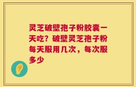 灵芝破壁孢子粉胶囊一天吃？破壁灵芝孢子粉每天服用几次，每次服多少