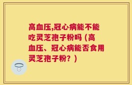 高血压,冠心病能不能吃灵芝孢子粉吗 (高血压、冠心病能否食用灵芝孢子粉？)