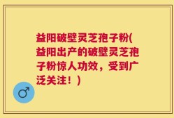 益阳破壁灵芝孢子粉(益阳出产的破壁灵芝孢子粉惊人功效，受到广泛关注！)