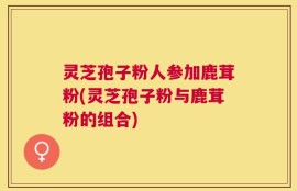 灵芝孢子粉人参加鹿茸粉(灵芝孢子粉与鹿茸粉的组合)