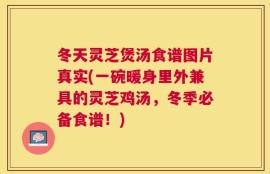 冬天灵芝煲汤食谱图片真实(一碗暖身里外兼具的灵芝鸡汤，冬季必备食谱！)