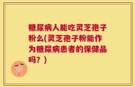 糖尿病人能吃灵芝孢子粉么(灵芝孢子粉能作为糖尿病患者的保健品吗？)