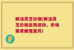 鲜活灵芝价格(鲜活灵芝价格出现波动，市场需求缓慢复苏)
