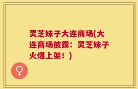 灵芝妹子大连商场(大连商场披露：灵芝妹子火爆上架！)