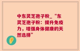 中东灵芝孢子粉_“东灵芝孢子粉：提升免疫力，增强身体健康的天然选择”
