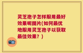 灵芝孢子怎样服用最好效果呢图片(如何最优地服用灵芝孢子以获取最佳效果？)