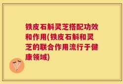 铁皮石斛灵芝搭配功效和作用(铁皮石斛和灵芝的联合作用流行于健康领域)