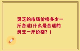 灵芝的市场价格多少一斤合适(什么是合适的灵芝一斤价格？)