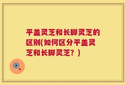 平盖灵芝和长脚灵芝的区别(如何区分平盖灵芝和长脚灵芝？)