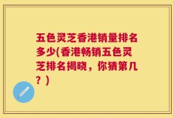 五色灵芝香港销量排名多少(香港畅销五色灵芝排名揭晓，你猜第几？)