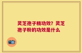 灵芝孢子精功效？灵芝孢子粉的功效是什么