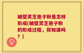 破壁灵芝孢子粉是怎样形成(破壁灵芝孢子粉的形成过程，你知道吗？)