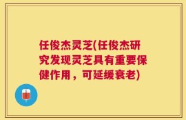 任俊杰灵芝(任俊杰研究发现灵芝具有重要保健作用，可延缓衰老)