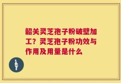 韶关灵芝孢子粉破壁加工？灵芝孢子粉功效与作用及用量是什么