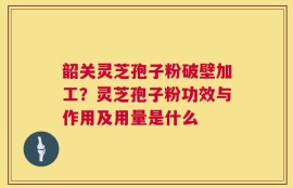 韶关灵芝孢子粉破壁加工？灵芝孢子粉功效与作用及用量是什么