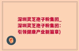深圳灵芝孢子粉集团_深圳灵芝孢子粉集团：引领健康产业新篇章)