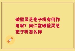 破壁灵芝孢子粉有何作用呢？同仁堂破壁灵芝孢子粉怎么样