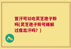 冒汗可以吃灵芝孢子粉吗(灵芝孢子粉可缓解过度出汗吗？)