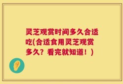 灵芝观赏时间多久合适吃(合适食用灵芝观赏多久？看完就知道！)