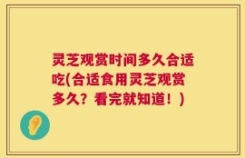 灵芝观赏时间多久合适吃(合适食用灵芝观赏多久？看完就知道！)
