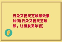 云朵艾杨灵芝焕颜效果如何(云朵艾杨灵芝焕颜，让肌肤更年轻)