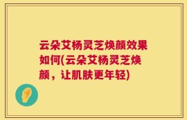 云朵艾杨灵芝焕颜效果如何(云朵艾杨灵芝焕颜，让肌肤更年轻)