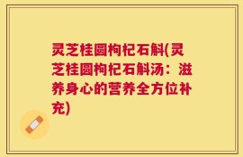 灵芝桂圆枸杞石斛(灵芝桂圆枸杞石斛汤：滋养身心的营养全方位补充)