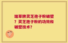 瑞草牌灵芝孢子粉破壁？灵芝孢子粉的功效和破壁技术？